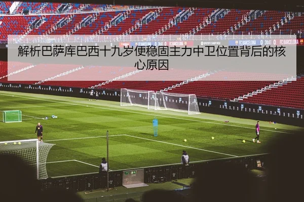 解析巴萨库巴西十九岁便稳固主力中卫位置背后的核心原因
